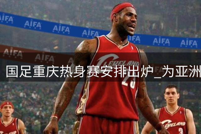 国足重庆热身赛安排出炉 为亚洲杯展开实战练兵